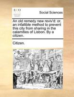 An old remedy new reviv'd: or, an infallible method to prevent this city from sharing in the calamities of Lisbon. By a citizen. 117068243X Book Cover