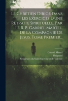 Le Chrétien Dirigé Dans Les Exercices D'une Retraite Spirituelle. Par Le R. P. Gabriel Martel, De La Compagnie De Jesus. Tome Premier... (French Edition) 102232599X Book Cover