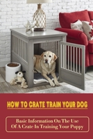 How To Crate Train Your Dog: Basic Information On The Use Of A Crate In Training Your Puppy: How To Crate Train A Puppy Fast B09CC7K3TM Book Cover