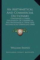 An Arithmetical And Commercial Dictionary: Containing A Simple Explanation Of Commercial And Mathematical Terms And Arithmetical Operations 116530368X Book Cover