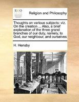 Thoughts on various subjects: viz. On the creation ... Also, a brief explanation of the three grand branches of our duty, namely, to God, our neighbour, and ourselves 1171423195 Book Cover