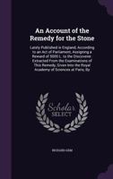 An Account of the Remedy for the Stone: Lately Published in England, According to an Act of Parliament, Assigning a Reward of 5000 L. to the Discoverer. Extracted From the Examinations of This Remedy, 1358830584 Book Cover