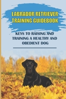 Labrador Retriever Training Guidebook: Keys To Raising And Training A Healthy And Obedient Dog: Labrador Retriever Training System B09BY5WGYG Book Cover