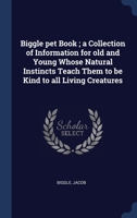 Biggle pet Book ; a Collection of Information for old and Young Whose Natural Instincts Teach Them to be Kind to all Living Creatures 1340201240 Book Cover