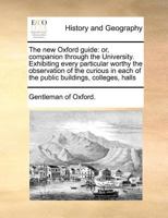 The new Oxford guide: or, companion through the University. Exhibiting every particular worthy the observation of the curious in each of the public buildings, colleges, halls 1170784097 Book Cover