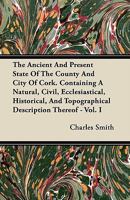 The Ancient And Present State Of The County And City Of Cork. Containing A Natural, Civil, Ecclesiastical, Historical, And Topographical Description Thereof - Vol. I 1446069036 Book Cover