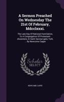 A Sermon Preached on Wednesday the 21st of February, MDCCLXXXI.: The Late Day of National Humiliation, to a Congregation of Protestant-Dissenters, in Saint Saviour-Gate, York, ... by Newcome Cappe 1245032097 Book Cover