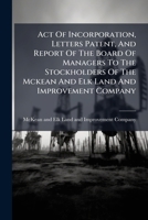 Act Of Incorporation, Letters Patent, And Report Of The Board Of Managers To The Stockholders Of The Mckean And Elk Land And Improvement Company: ... And Geological Report, By A Civil Engineer... 1246972336 Book Cover
