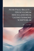 Petri Pauli Billeti ... Opusculorum Miscellaneorum Latino Sermone Scriptorum: Pars Prima, Quae Continet Satyras, Elegias, Varia Poematum Genera Et Aliquot Odas: Additis Sunt His Duodecim Epigrammatum  1178544826 Book Cover