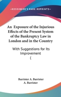 An Exposure Of The Injurious Effects Of The Present System Of The Bankruptcy Law In London And In The Country: With Suggestions For Its Improvement 1164572040 Book Cover