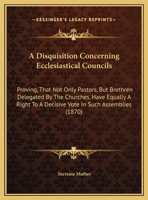 A Disquisition Concerning Ecclesiastical Councils: Proving, That Not Only Pastors, But Brethren Delegated by the Churches, Have Equally a Right to a 1275713009 Book Cover