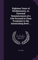 Eighteen Years of Recklessness, or, Personal Reminiscences of a Life Pursued in Close Proximity to the Intoxicating Bowl ... 1359355774 Book Cover