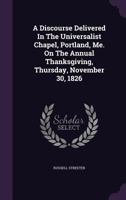 A Discourse Delivered In The Universalist Chapel, Portland, Me. On The Annual Thanksgiving, Thursday, November 30, 1826 1179338200 Book Cover