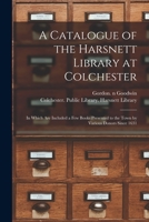 A Catalogue of the Harsnett Library at Colchester: in Which Are Included a Few Books Presented to the Town by Various Donors Since 1631 1015217877 Book Cover