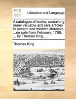 A catalogue of books; containing many valuable and rare articles in ancient and modern literature; ...on sale from February, 1788, ... by Thomas King, ... 1170404073 Book Cover
