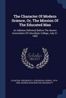 The Character of Modern Science, or, The Mission of the Educated Man: An Address Delivered Before the Alumni Association of Columbian College, July 21, 1852 1340489198 Book Cover
