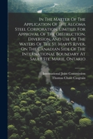 In The Matter Of The Application Of The Algoma Steel Corporation, Limited, For Approval Of The Obstruction, Diversion, And Use Of The Waters Of The ... Boundary At Sault Ste. Marie, Ontario 102230271X Book Cover