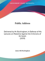 Public Address, Delivered by Mr. Buckingham, in Defense of His Lectures on Palestine Against the Criticisms of the Reverend Eli Smith, Published Anonymously in the New York Observer, in 1839: Delivere 1342711874 Book Cover