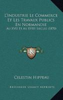 L'Industrie Le Commerce Et Les Travaux Publics En Normandie: Au XVII Et Au XVIII Siecles (1870) 1120507405 Book Cover