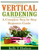 Vertical Gardening:  A Complete Step by Step Beginners Guide 1497564395 Book Cover