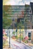The One Hundredth Anniversary of the Incorporation of the Town of Arlington, Massachusetts ... June First, 1907 - Primary Source Edition 1021386790 Book Cover