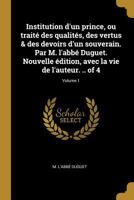 Institution d'Un Prince, Ou Trait� Des Qualit�s, Des Vertus & Des Devoirs d'Un Souverain. Par M. l'Abb� Duguet. Nouvelle �dition, Avec La Vie de l'Auteur. .. of 4; Volume 1 0274412071 Book Cover