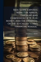 Base "coin" Exposed, Being The Arrest, Exposure And Confession Of W. H. H. Money, And The Dismissal Of The So-called "coin's Financial School". 1245687913 Book Cover