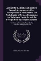 A Reply to the Bishop of Exeter's Second Arraignment of His Metropolitan in His Letter to the Archdeacon of Totnes Oppugning the Validity of the Orders of the Foreign Non-Episcopal Churches: To Which  1378699475 Book Cover