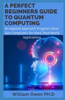 A PERFECT BEGINNERS GUIDE TO QUANTUM COMPUTING: An Applied Approach Program ;Next-Gen Computers for Hard, Real-World Applications B091JHLY75 Book Cover