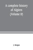 A complete history of Algiers. from the earlirft to the prefent times the whole interfperfed with many curious remarks and paffages, not touched on by any writer whatever (Volume II) 9389247195 Book Cover