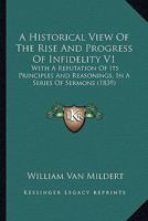 A Historical View Of The Rise And Progress Of Infidelity V1: With A Refutation Of Its Principles And Reasonings, In A Series Of Sermons 1120151066 Book Cover