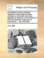 An answer to some common objections made against those ministers in the west, who have appear'd in defence of the doctrine of the ever blessed Trinity and its importance. ... By John Ball. 1170846033 Book Cover
