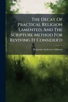 The Decay Of Practical Religion Lamented, And The Scripture Method For Reviving It Consider'd: In Four Discourses Preach'd The Twenty Second And ... Containing A Few Remarks On A Book Lately... 1247544508 Book Cover