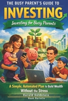 The Busy Parent’s Guide to Investing: Investing for Busy Parents; A Simple, Automated Plan to Build Wealth Without the Stress (Beginner Friendly) B0GBTKS59B Book Cover