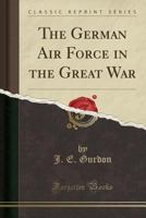 The German Air Force in the Great War: Its History, Development, Organisation, Aircraft, Weapons and Equipment, 1914-1918 0857068350 Book Cover