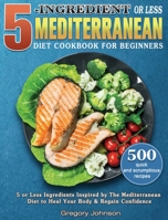 5-Ingredient or Less Mediterranean Diet Cookbook For Beginners: 500 quick and scrumptious recipes with 5 or Less Ingredients Inspired by The Mediterranean Diet to Heal Your Body & Regain Confidence 1801248672 Book Cover