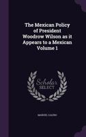 The Mexican Policy of President Woodrow Wilson as it Appears to a Mexican Volume 1 1359530436 Book Cover