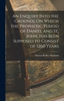 An Enquiry Into the Grounds On Which the Prophetic Period of Daniel and St. John, Has Been Supposed to Consist of 1260 Years 1017645264 Book Cover