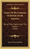 Union Of The Colonies Of British North America: Being Three Papers Upon This Subject 1358915504 Book Cover