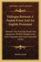 Dialogue Between A Popish Priest And An English Protestant: Wherein The Principal Points And Arguments Of Both Religions Are Truly Proposed, And Fully Examined 0548727619 Book Cover