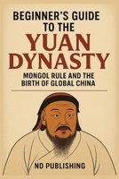 Beginner’s Guide to the Yuan Dynasty: How the Mongol Empire Transformed China and Ignited Early Globalization (A Beginners Guide of Ancient China) B0FCCFYX63 Book Cover