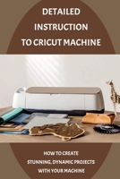 Detailed Instruction To Cricut Machine: How To Create Stunning, Dynamic Projects With Your Machine: How Cricut Machine Works B09DFL52CR Book Cover