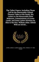 The Talbot Papers, Including Those Left by the Honourable Colonel Thomas Talbot at His Death, His Letters to the Honourable Peter Robinson, Commissioner of Crown Lands, and Some Letters Wrtitten by Hi 1371345716 Book Cover