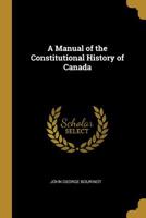 A Manual of the Constitutional History of Canada From the Earliest Period to 1901; Including the British North America Act of 1867, a Digest of ... and Observations on the Working Of... 1018226966 Book Cover