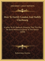 How To Fortify London And Nullify Cherbourg, A Letter To Mr. Roebuck, Shewing That This May Be Done Without Expense To The Nation 1179344316 Book Cover