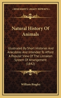 Natural History Of Animals: Illustrated By Short Histories And Anecdotes And Intended To Afford A Popular View Of The Linnaean System Of Arrangement 0548828652 Book Cover