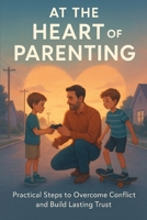 At the Heart of Parenting. Practical Steps to Overcome Conflict and Build Lasting Trust: A Real-World Guide to Ending Conflict and Building Family Trust B0F9YSSQZG Book Cover