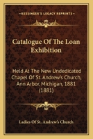 Catalogue Of The Loan Exhibition: Held At The New Undedicated Chapel Of St. Andrew's Church, Ann Arbor, Michigan, 1881 1166563227 Book Cover