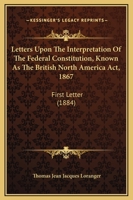 Letters Upon The Interpretation Of The Federal Constitution, Known As The British North America Act, 1867: First Letter 1437030459 Book Cover