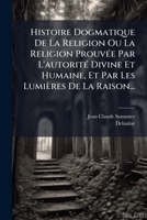 Histoire Dogmatique De La Religion Ou La Religion Prouvée Par L'autorité Divine Et Humaine, Et Par Les Lumières De La Raison... 1270907557 Book Cover